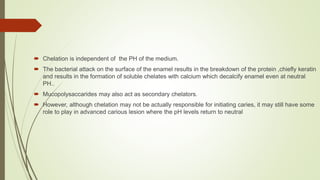  Chelation is independent of the PH of the medium.
 The bacterial attack on the surface of the enamel results in the breakdown of the protein ,chiefly keratin
and results in the formation of soluble chelates with calcium which decalcify enamel even at neutral
PH..
 Mucopolysaccarides may also act as secondary chelators.
 However, although chelation may not be actually responsible for initiating caries, it may still have some
role to play in advanced carious lesion where the pH levels return to neutral
 