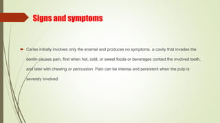 Signs and symptoms
 Caries initially involves only the enamel and produces no symptoms. a cavity that invades the
dentin causes pain, first when hot, cold, or sweet foods or beverages contact the involved tooth,
and later with chewing or percussion. Pain can be intense and persistent when the pulp is
severely involved
 