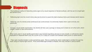 Diagnosis
 The traditional method of detecting caries signs is by visual inspection of dental surfaces, with the aid of a bright light
and dental mirror.
 Reflecting light onto the mouth mirror also can be done to search for dark shadows that could indicate dentin lesions.
 While the use of a dental probe continues to be controversial, it is extremely helpful when used correctly and
judiciously.
 During a visual–tactile examination, the dentist will also use a syringe or drying tool to blast air on to the tooth, which
makes it easier to see some lesions.
 Other tools used in visual–tactile examination may include magnifying devices to look at teeth, or orthodontic elastic
separators to separate teeth over the course of 2 to 3 days for a closer look between teeth prone to caries lesions.
 Fiber-optic transillumination is also sometimes used. This is a method by which visible light is emitted through the
tooth using an intense light source. If the transmitted light reveals a shadow, this may indicate a carious lesion.
 