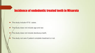 Incidence of endodontic treated teeth in Misurata
 The study include 4710 cases.
 The study does not include age and sex
 The study does not include deciduous teeth.
 The study not care if patient complete treatment or not.
 
