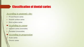 Classification of dental caries
According to anatomic site:
 Pit and fissure caries
 Smooth surface caries
 Root surface caries
According to extent:
 Incipient caries (reversible)
 Cavitated (irreversible)
According to progression:
 Acute caries
 Chronic caries
 