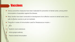 Vaccines
 Various preventive measures have been implicated for prevention of dental caries ,among which
immunization of population against the disease.
 Many studies have been conducted on development of an effective vaccine to dental caries ,but a
safe & effective vaccine is yet not marketed.
 There are 4 routes of immunization used for Streptococcus mutans :-
1) Oral
2) Systemic (sub-cutaneous)
3) Active gingivo-salivary
4) Passive dental immunization
 