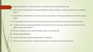  Daily administration of 10 cells of S.mutans in capsules produced small increase in IgA.
 Oral route is not ideal because of detrimental effects of acidity on antigen or because inductive sites are relatively
distant
 Sub-cutaneous administration of S.mutans was used successfully in monkeys & elicitated pre-dominantly IgA,IgG
& IgM.
 The antibodies find their way into oral cavity via gingival crevicular fluid & are protective against dental caries.
 In order to limit these potential side-effects & to localize the immune response, gingival crevicular fluid has been
used as route of administration.
 Its main advantage is that it causes increase in levels of both IgA & IgG.
 PASSIVE IMMUNIZATION
 It involves external or passive supplementation of antibodies.
 This carries the disadvantage of repeated applications, as the immunity acquired is temporary.
 