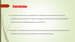 Conclusion
 The caries process can be understood in very simple terms as being the result of acids
generated by dental biofilm from dietary fermentable carbohydrates causing demineralization
of tooth mineral and ultimately leading to a caries lesion.
 However , the complex and dynamic environment created by various contributing factors must
be taken into account to fully understand the caries disease process.
 