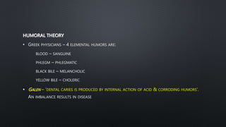 HUMORAL THEORY
• GREEK PHYSICIANS – 4 ELEMENTAL HUMORS ARE:
BLOOD – SANGUINE
PHLEGM – PHLEGMATIC
BLACK BILE – MELANCHOLIC
YELLOW BILE – CHOLERIC
• GALEN – ‘DENTAL CARIES IS PRODUCED BY INTERNAL ACTION OF ACID & CORRODING HUMORS’.
AN IMBALANCE RESULTS IN DISEASE
 