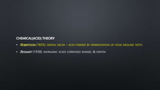 CHEMICAL(ACID) THEORY
• ROBERTSON (1835): DENTAL DECAY – ACID FORMED BY FERMENTATION OF FOOD AROUND TEETH
• REGNART (1938): INORGANIC ACIDS CORRODED ENAMEL & DENTIN
 