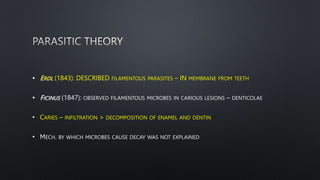 • ERDL (1843): DESCRIBED FILAMENTOUS PARASITES – IN MEMBRANE FROM TEETH
• FICINUS (1847): OBSERVED FILAMENTOUS MICROBES IN CARIOUS LESIONS – DENTICOLAE
• CARIES – INFILTRATION > DECOMPOSITION OF ENAMEL AND DENTIN
• MECH. BY WHICH MICROBES CAUSE DECAY WAS NOT EXPLAINED
 