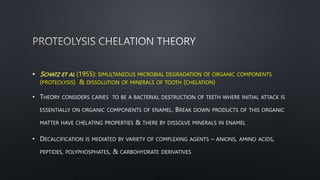 • SCHATZ ET AL (1955): SIMULTANEOUS MICROBIAL DEGRADATION OF ORGANIC COMPONENTS
(PROTEOLYSIS) & DISSOLUTION OF MINERALS OF TOOTH (CHELATION)
• THEORY CONSIDERS CARIES TO BE A BACTERIAL DESTRUCTION OF TEETH WHERE INITIAL ATTACK IS
ESSENTIALLY ON ORGANIC COMPONENTS OF ENAMEL. BREAK DOWN PRODUCTS OF THIS ORGANIC
MATTER HAVE CHELATING PROPERTIES & THERE BY DISSOLVE MINERALS IN ENAMEL
• DECALCIFICATION IS MEDIATED BY VARIETY OF COMPLEXING AGENTS – ANIONS, AMINO ACIDS,
PEPTIDES, POLYPHOSPHATES, & CARBOHYDRATE DERIVATIVES
 