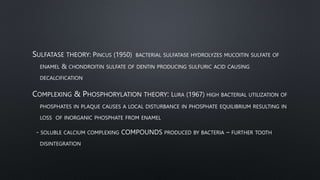 SULFATASE THEORY: PINCUS (1950) BACTERIAL SULFATASE HYDROLYZES MUCOITIN SULFATE OF
ENAMEL & CHONDROITIN SULFATE OF DENTIN PRODUCING SULFURIC ACID CAUSING
DECALCIFICATION
COMPLEXING & PHOSPHORYLATION THEORY: LURA (1967) HIGH BACTERIAL UTILIZATION OF
PHOSPHATES IN PLAQUE CAUSES A LOCAL DISTURBANCE IN PHOSPHATE EQUILIBRIUM RESULTING IN
LOSS OF INORGANIC PHOSPHATE FROM ENAMEL
- SOLUBLE CALCIUM COMPLEXING COMPOUNDS PRODUCED BY BACTERIA – FURTHER TOOTH
DISINTEGRATION
 