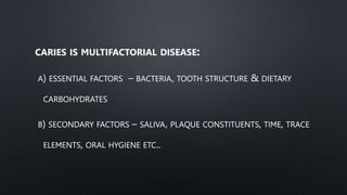 CARIES IS MULTIFACTORIAL DISEASE:
A) ESSENTIAL FACTORS – BACTERIA, TOOTH STRUCTURE & DIETARY
CARBOHYDRATES
B) SECONDARY FACTORS – SALIVA, PLAQUE CONSTITUENTS, TIME, TRACE
ELEMENTS, ORAL HYGIENE ETC..
 