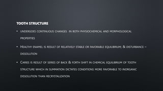 TOOTH STRUCTURE
• UNDERGOES CONTINUOUS CHANGES IN BOTH PHYSIOCHEMICAL AND MORPHOLOGICAL
PROPERTIES
• HEALTHY ENAMEL IS RESULT OF RELATIVELY STABLE OR FAVORABLE EQUILIBRIUM; & DISTURBANCE –
DISSOLUTION
• CARIES IS RESULT OF SERIES OF BACK & FORTH SHIFT IN CHEMICAL EQUILIBRIUM OF TOOTH
STRUCTURE WHICH IN SUMMATION DICTATES CONDITIONS MORE FAVORABLE TO INORGANIC
DISSOLUTION THAN RECRYSTALIZATION
 