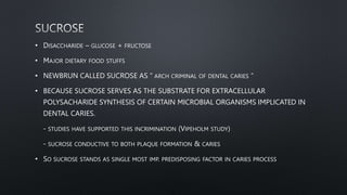 • DISACCHARIDE – GLUCOSE + FRUCTOSE
• MAJOR DIETARY FOOD STUFFS
• NEWBRUN CALLED SUCROSE AS “ ARCH CRIMINAL OF DENTAL CARIES “
• BECAUSE SUCROSE SERVES AS THE SUBSTRATE FOR EXTRACELLULAR
POLYSACHARIDE SYNTHESIS OF CERTAIN MICROBIAL ORGANISMS IMPLICATED IN
DENTAL CARIES.
- STUDIES HAVE SUPPORTED THIS INCRIMINATION (VIPEHOLM STUDY)
- SUCROSE CONDUCTIVE TO BOTH PLAQUE FORMATION & CARIES
• SO SUCROSE STANDS AS SINGLE MOST IMP. PREDISPOSING FACTOR IN CARIES PROCESS
 