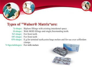 X-shape: 
O-shape: 
XF-shape: 
OF-shape: 
ON-shape: 
V-Specialshapes: 
Biplane fillings with existing interdental space. 
With MOD fillings and single,freestanding teeth. 
For front teeth 
For front teeth 
E.g.for terminal teeth,extra-large molars and for use over cofferdam 
clamps 
For milk molars 
 