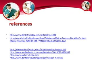 • http://www.dentistrytoday.com/restorative/1832 
• http://www.bfmulholland.com/shop/Catalogue/Matrix-Systems/Danville-Contact- 
Matrix-Thin-Flex-Refill-89434-FPM263#sthash.jZTbbFPJ.dpuf 
http://drevensek.si/assets/docs/matrice-walser-brosura.pdf 
http://www.medicalsearch.com.au/Matrices-WALSER/p/106537 
http://www.walser-dental.com 
http://www.dentalproductshopper.com/walser-matrices 
 