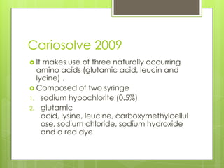 Cariosolve 2009
 It makes use of three naturally occurring
amino acids (glutamic acid, leucin and
lycine) .
 Composed of two syringe
1. sodium hypochlorite (0.5%)
2. glutamic
acid, lysine, leucine, carboxymethylcellul
ose, sodium chloride, sodium hydroxide
and a red dye.
 