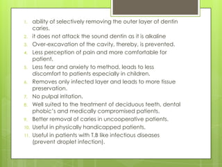 1. ability of selectively removing the outer layer of dentin
caries.
2. it does not attack the sound dentin as it is alkaline
3. Over-excavation of the cavity, thereby, is prevented.
4. Less perception of pain and more comfortable for
patient.
5. Less fear and anxiety to method, leads to less
discomfort to patients especially in children.
6. Removes only infected layer and leads to more tissue
preservation.
7. No pulpal irritation.
8. Well suited to the treatment of deciduous teeth, dental
phobic’s and medically compromised patients.
9. Better removal of caries in uncooperative patients.
10. Useful in physically handicapped patients.
11. Useful in patients with T.B like infectious diseases
(prevent droplet infection).
 
