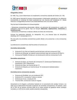 Citogenética clínica
En 1956, Tijo y Levan determinaran el complemento cromosómico diploide del hombre (2n = 46).
En 1959 Lejeune describió la primera cromosomopatía o enfermedad originada por una alteración
cromosómica, el síndrome de Down producido por una trisomía del cromosoma 21. Desde
entonces, la Citogenética Humana ha ido desarrollándose como una ciencia médica.
Hay dos tipos fundamentales de cromosomopatías:
- Variaciones cromosómicas estructurales: afectan a la estructura del cromosoma en cuanto a la
ordenación lineal de los genes. Aquí se incluyen deleciones, duplicaciones, inversiones y
translocaciones.
- Variaciones cromosómicas numéricas: afectan al número de cromosomas.
Incluyen las poliploidías (triploidía: 3n; tetraploidía: 4n) y los diversos tipos de aneuploidía
(trisomías: 2n+1; monosomías: 2n-1).
Por otra parte, las anomalías cromosómicas pueden afectar a los autosomas o a los cromosomas
sexuales.
Las alteraciones cromosómicas más frecuentes en humanos son:
Anomalías estructurales
 Síndrome Cri du Chat, por deleción parcial del brazo corto del cromosoma 5 (5p).
 Síndrome de DiGeorge, por deleción parcial del brazo largo del cromosoma 22 (22q11).
 Cromosoma Filadelfia, formado por una translocación entre los cromosomas 9 y 22.
Anomalías autosómicas:
 Síndrome de Down, por trisomía del cromosoma 21, translocación Robertsoniana o
translocación 14/21 y Mosaicismo.
 Síndrome de Patau, por trisomía del par 13.
 Síndrome de Edwards, por trisomía del par 18, translocación desbalanceada o
mosaicismo.
Anomalías de los cromosomas sexuales
 Síndrome de Klinefelter, por una constitución XXY.
 Síndrome XYY, cromosoma Y extra en varones.
 Síndrome de Turner, constitución X0.
 Trisomía XXX, cromosoma X extra en mujeres.
Actualmente se ha llegado a profundizar bastante en el conocimiento del cariotipo humano y se
sabe que es relativamente frecuente la aparición de anomalías cromosómicas. Por ejemplo, cerca
de un 25% de los abortos ocurridos antes de la octava semana de gestación tienen cariotipos
normales y un 0,5% de los recién nacidos presentan aneuploidías.
 