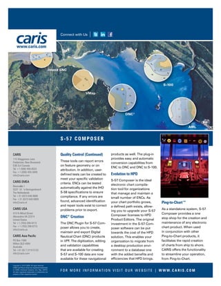 Quality Control (Continued)
These tools can report errors
on feature geometry or on
attribution. In addition, user-
defined tests can be created to
meet your specific validation
criteria. ENCs can be tested
automatically against the IHO
S-58 specifications to ensure
compliance. If any errors are
found, advanced identification
and repair tools exist to correct
problems prior to export.
DNC®
Creation
The DNC Plugin for S-57 Com-
poser allows you to create,
maintain and export Digital
Nautical Chart (DNC) products
in VPF. The digitization, editing
and validation capabilities
that are available for creating
S-57 and S-100 data are now
available for these navigational
products as well. The plug-in
provides easy and automatic
conversion capabilities from
ENC to DNC and DNC to S-100.
Evolution to HPD
S-57 Composer is the ideal
electronic chart compila-
tion tool for organizations
that manage and maintain a
small number of ENCs. As
your chart portfolio grows,
a defined path exists, allow-
ing you to upgrade your S-57
Composer licenses to HPD
Product Editors. The original
investment in the S-57 Com-
poser software can be put
towards the cost of the HPD
solution. This enables your
organization to migrate from
a desktop production envi-
ronment to a database one
with the added benefits and
efficiencies that HPD brings.
Ping-to-Chart™
As a standalone system, S-57
Composer provides a one
stop shop for the creation and
maintenance of any electronic
chart product. When used
in conjunction with other
Ping-to-Chart products, it
facilitates the rapid creation
of charts from ship to shore.
CARIS offers the functionality
to streamline your operation,
from Ping-to-Chart.
F O R M O R E I N F O R M AT I O N V I S I T O U R W E B S I T E | W W W. C A R I S . C O M
S -57 COMPOSER
Connect with Us
CARIS
115 Waggoners Lane
Fredericton, New Brunswick
E3B 2L4 Canada
Tel +1 (506) 458-8533
Fax +1 (506) 459-3849
info@caris.com
CARIS EMEA
Bremvallei 1
5237 LV ‘s-Hertogenbosch
The Netherlands
Tel +31 (0)73 648 8888
Fax +31 (0)73 648 8889
info@caris.nl
CARIS USA
415 N Alfred Street
Alexandria VA 22314
United States
Tel +1 (703) 299-9712
Fax +1 (703) 299-9715
info@caris.us
CARIS Asia Pacific
PO Box 1580
Milton QLD 4064
Australia
Tel +61 (0) 7 3719 5132
info@caris.com
Copyright © 2015 CARIS. All rights reserved.
CARIS and Ping-to-Chart are registered trademarks
of CARIS (Universal Systems Ltd.) Reg. USPTO.
All other registered trademarks or trademarks are
property of their respective owners.
www.caris.com
 