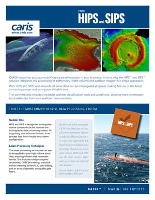 Number One
HIPS and SIPS is recognized in the global
marine community as the number one
hydrographic data processing system. By
supporting over 40 sonar formats, it can
process data from virtually any system
configuration.
Latest Processing Techniques
The latest processing techniques can eas-
ily be applied to your high volume sonar
data, ensuring efficient and repeatable
results. This includes total propagated
uncertainty, CUBE processing, statistical
surface cleaning, dynamic 3D data editing,
and an array of geodetic and quality gate
filters.
CARIS knows that accuracy and efficiency are all-important in your business, which is why the HIPS™ and SIPS™
solution integrates the processing of bathymetry, water column and seafloor imagery in a single application.
With HIPS and SIPS vast amounts of sonar data can be interrogated at speed, making full use of the latest
computing power and saving you valuable time.
The software also includes the latest seafloor classification tools and workflows, allowing more information
to be extracted from your seafloor measurements.
TRUST THE MOST COMPREHENSIVE DATA PROCESSING SYSTEM
“My first task when joining the
UKHO (in 2002) was to assess
all current bathymetry software
to help select the primary tool to
be used by our staff and the UK
Royal Navy for multibeam data
processing. Based on our assess-
ment criteria, HIPS and SIPS
was the clear winner. Eight
years on, we have not regretted
that decision.”
-David Parker, UKHO Civil
Hydrography Manager
www.caris.com
C A R I S ™ | M A R I N E G I S E X P E R T S
 