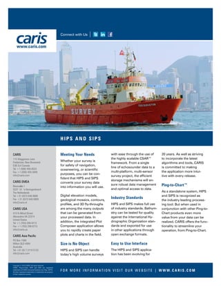 Meeting Your Needs
Whether your survey is
for safety of navigation,
oceaneering, or scientific
purposes, you can be con-
fident that HIPS and SIPS
converts your survey data
into information you will use.
Digital elevation models,
geological mosaics, contours,
profiles, and 3D fly-throughs
are among the many outputs
that can be generated from
your processed data. In
addition, the integrated Plot
Composer application allows
you to rapidly create paper
plots and charts in the field.
Size is No Object
HIPS and SIPS can handle
today’s high volume surveys
with ease through the use of
the highly scalable CSAR™
framework. From a single
line of echosounder data to a
multi-platform, multi-sensor
survey project, the efficient
storage mechanisms will en-
sure robust data management
and optimal access to data.
Industry Standards
HIPS and SIPS makes full use
of industry standards. Bathym-
etry can be tested for quality
against the International Hy-
drographic Organization stan-
dards and exported for use
in other applications through
open exchange formats.
Easy to Use Interface
The HIPS and SIPS applica-
tion has been evolving for
20 years. As well as striving
to incorporate the latest
algorithms and tools, CARIS
is committed to making
the application more intui-
tive with every release.
Ping-to-Chart™
As a standalone system, HIPS
and SIPS is recognized as
the industry leading process-
ing tool. But when used in
conjunction with other Ping-to-
Chart products even more
value from your data can be
realized. CARIS offers the func-
tionality to streamline your
operation, from Ping-to-Chart.
F O R M O R E I N F O R M AT I O N V I S I T O U R W E B S I T E | W W W. C A R I S . C O M
Connect with Us
CARIS
115 Waggoners Lane
Fredericton, New Brunswick
E3B 2L4 Canada
Tel +1 (506) 458-8533
Fax +1 (506) 459-3849
info@caris.com
CARIS EMEA
Bremvallei 1
5237 LV ‘s-Hertogenbosch
The Netherlands
Tel +31 (0)73 648 8888
Fax +31 (0)73 648 8889
info@caris.nl
CARIS USA
415 N Alfred Street
Alexandria VA 22314
United States
Tel +1 (703) 299-9712
Fax +1 (703) 299-9715
info@caris.us
CARIS Asia Pacific
PO Box 1580
Milton QLD 4064
Australia
Tel +61 (0) 7 3719 5132
info@caris.com
HIPS AND SIPS
www.caris.com
Copyright © 2015 CARIS. All rights reserved.
CARIS, Ping-to-Chart, HIPS and SIPS are registered
trademarks of CARIS (Universal Systems Ltd.) Reg. USPTO.
All other registered trademarks or trademarks are property
of their respective owners.
 
