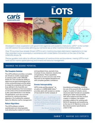 The Complete Solution
The LOTS software provides a complete
set of tools to enable coastal states
to submit a claim under UNCLOS
Article 76. This includes the ability to
determine the geomorphological foot
of the continental slope and the ability
to create the constraints and formulae
lines defined in the Scientific and
Technical Guidelines of the Commission
on the Limits of the Continental Shelf. It
is also used extensively in non-Article
76 applications, such as to provide
solutions for maritime boundary
disputes or for building the cadastral
fabric for effective marine management.
Robust Algorithms
The LOTS software contains
sophisticated and robust geodetic
tools allowing the creation of median
and equidistant lines, equiratio lines,
envelope of arcs, bisectors, loxodromes
and geodesics. These capabilities
enable you to carry out your Law of the
Sea work to the highest standards and
with complete geodetic confidence.
Greater Interoperability
LOTS Limits and Boundaries™ as
an add-on in CARIS BASE Editor™
provides users with access to a variety
of new tools for further analysis of
boundaries and baselines, including
the use of the powerful 3D visualization
engine. A variety of industry vector,
cloud and raster formats are accessible
allowing for better interoperability
with other systems and easy product
creation. In addition, the system
provides a platform for working with
IHO S-57 standards and transitioning
to the new S-121 Maritime Limits and
Boundaries product specifications
under S-100.
Developed in close cooperation with government agencies and academic institutions, LOTS™ is the number
one GIS solution for accurately defining your territorial sea or other maritime limits and boundaries.
Over 70 countries have already chosen LOTS to aid in maritime boundary delimitation negotiations or map
their extended marine sovereignty in accordance with United Nation Convention on the Law of the Sea
(UNCLOS) Article 76.
Precise geodetic tools allow for efficient delineation of maritime limits and boundaries, making LOTS a must
have tool for marine spatial planning and mineral and resource management.
MAXIMIZE THE OCEANS’ POTENTIAL
“CARIS LOTS was a breakthrough in the
development of software tools for constructing the
outer limits of extended continental shelves in
accordance with the provisions of UNCLOS Article
76. As such LOTS has gained widespread usage
around the world”
-Ron Macnab, Geological Survey
of Canada (Retired)
www.caris.com
C A R I S ™ | M A R I N E G I S E X P E R T S
 