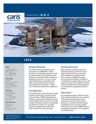 CARIS
115 Waggoners Lane
Fredericton, New Brunswick
E3B 2L4 Canada
Tel +1 (506) 458-8533
Fax +1 (506) 459-3849
info@caris.com
CARIS EMEA
Bremvallei 1
5237 LV ‘s-Hertogenbosch
The Netherlands
Tel +31 (0)73 648 8888
Fax +31 (0)73 648 8889
info@caris.nl
CARIS USA
415 N Alfred Street
Alexandria VA 22314
United States
Tel +1 (703) 299-9712
Fax +1 (703) 299-9715
info@caris.us
CARIS Asia Pacific
PO Box 1580
Milton QLD 4064
Australia
Tel +61 (0) 7 3719 5132
info@caris.com
Copyright © 2015 CARIS. All rights reserved.
CARIS and Ping-to-Chart are registered trademarks
of CARIS (Universal Systems Ltd.) Reg. USPTO.
All other registered trademarks or trademarks are
property of their respective owners.
Database Efficiencies
The LOTS Limits and Boundaries tools
as an add-on in CARIS HPD™ allows
territorial or archipelagic baselines, as well
as maritime limits and boundaries, to be
defined and maintained within a relational
database environment. This can provide
huge efficiencies for organizations that
need to revisit baselines and maritime
zones delineations frequently, or define
new maritime boundaries with neighbours.
Free Digital Data
The LOTS software ships with close to 5GB
of public domain data, including a world
vector shoreline, ETOPO digital elevation
models, a world sediment thickness model
and the Digital Chart of the World. This data
complements data owned by coastal States
and allows the creation of a complete
preliminary desktop study without the
initial constraint of new survey data.
Assisting Universities
Many academic institutions that have
programs relating to maritime law and
marine spatial planning are using the
LOTS software as an integral part of
their curriculum. CARIS encourages
this by making the software available to
universities for a greatly reduced price. The
academic version of the software contains
all the functionality of the full package but
is constrained to a geographical area of
interest.
Ping-to-Chart™
As a standalone system, LOTS has all the
tools required to determine your maritime
limits and boundaries. When used in
conjunction with other Ping-to-Chart
products, it provides enhanced analysis
capabilities and can produce essential
content for map or chart. CARIS offers the
functionality to streamline your operation,
from Ping-to-Chart.
F O R M O R E I N F O R M AT I O N V I S I T O U R W E B S I T E | W W W. C A R I S . C O M
LOTS
Connect with Us
www.caris.com
 