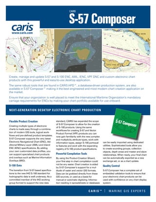 Flexible Product Creation
Creating multiple types of electronic
charts is made easy through a combina-
tion of modern GIS tools, logical work-
flows and pre-defined product templates.
S-57 Composer supports the very latest
Electronic Navigational Chart (ENC), Ad-
ditional Military Layer (AML) and Inland
ENC (IENC) specifications. By adding
your own customized data profiles, you
can support specialized chart products
and overlays such as Marine Information
Overlays (MIO).
S-100 Data
The transition from S-57 based specifica-
tions to the new IHO S-100 standard for
hydrographic data is well underway. As a
committed member of the IHO working
group formed to support the new data
standard, CARIS has expanded the scope
of S-57 Composer to allow for the creation
of S-100 products. Using the same
workflows for creating S-57 and Vector
Product Format (VPF) products you can
now gain familiarity with the new complex
and multiplicity attribute types, work with
information types, assign S-100 portrayal
to features and work with the expanding
registry of S-100 product specifications.
Powerful Compilation Tools
By using the Product Creation Wizard,
your first step in chart compilation could
not be any easier. Chart creation is aided
by S-57 Composer’s support for a mul-
titude of raster and vector GIS formats.
Data can be grabbed directly from these
GIS sources, or used as a basis for
manual or automatic digitizing. Informa-
tion residing in spreadsheets or databases
can be easily imported using dedicated
utilities. Sophisticated tools allow you
to create sounding groups, collection
objects, depth areas and master and slave
relationships. When ready, your final chart
can be automatically exported as a new
exchange set, or as a chart update.
Quality Control
S-57 Composer has a complete set of
embedded validation tools to ensure that
your electronic chart products can be
used with confidence on any chart display
system.
Create, manage and update S-57 and S-100 ENC, AML, IENC, VPF DNC and custom electronic chart
products with this powerful and easy-to-use desktop application.
The same robust tools that are found in CARIS HPD™, a database-driven production system, are also
available in S-57 Composer™ making it the best engineered and most modern chart creation application on
the market.
Ensure that your organization is well placed to meet the International Maritime Organization’s mandatory
carriage requirements for ENCs by making your chart portfolio available for use onboard.
NEXT-GENERATION DESKTOP ELECTRONIC CHART PRODUCTION
www.caris.com
C A R I S ™ | M A R I N E G I S E X P E R T S
 