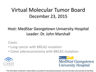 The information contained in these slides is provided for educational purposes only and has been permanently de-identified.
Virtual Molecular Tumor Board
December 23, 2015
Host: MedStar Georgetown University Hospital
Leader: Dr. John Marshall
Cases:
• Lung cancer with BRCA2 mutation
• Colon adenocarcinoma with BRCA2 mutation
 