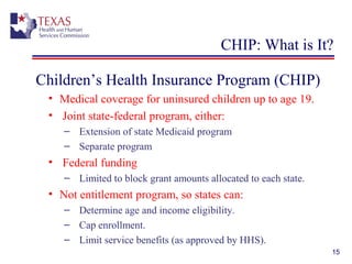 15
CHIP: What is It?
Children’s Health Insurance Program (CHIP)
• Medical coverage for uninsured children up to age 19.
• Joint state-federal program, either:
– Extension of state Medicaid program
– Separate program
• Federal funding
– Limited to block grant amounts allocated to each state.
• Not entitlement program, so states can:
– Determine age and income eligibility.
– Cap enrollment.
– Limit service benefits (as approved by HHS).
 