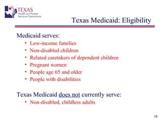 18
Texas Medicaid: Eligibility
Medicaid serves:
• Low-income families
• Non-disabled children
• Related caretakers of dependent children
• Pregnant women
• People age 65 and older
• People with disabilities
Texas Medicaid does not currently serve:
• Non-disabled, childless adults
 