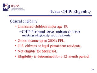 19
Texas CHIP: Eligibility
General eligibility
• Uninsured children under age 19.
–CHIP Perinatal serves unborn children
meeting eligibility requirements.
• Gross income up to 200% FPL.
• U.S. citizens or legal permanent residents.
• Not eligible for Medicaid.
• Eligibility is determined for a 12-month period
 