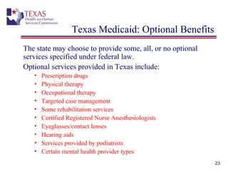 23
Texas Medicaid: Optional Benefits
The state may choose to provide some, all, or no optional
services specified under federal law.
Optional services provided in Texas include:
• Prescription drugs
• Physical therapy
• Occupational therapy
• Targeted case management
• Some rehabilitation services
• Certified Registered Nurse Anesthesiologists
• Eyeglasses/contact lenses
• Hearing aids
• Services provided by podiatrists
• Certain mental health provider types
 