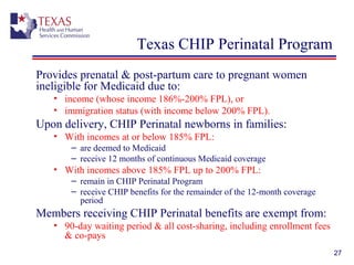 27
Texas CHIP Perinatal Program
Provides prenatal & post-partum care to pregnant women
ineligible for Medicaid due to:
• income (whose income 186%-200% FPL), or
• immigration status (with income below 200% FPL).
Upon delivery, CHIP Perinatal newborns in families:
• With incomes at or below 185% FPL:
– are deemed to Medicaid
– receive 12 months of continuous Medicaid coverage
• With incomes above 185% FPL up to 200% FPL:
– remain in CHIP Perinatal Program
– receive CHIP benefits for the remainder of the 12-month coverage
period
Members receiving CHIP Perinatal benefits are exempt from:
• 90-day waiting period & all cost-sharing, including enrollment fees
& co-pays
 