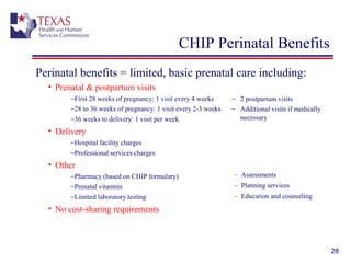 28
CHIP Perinatal Benefits
Perinatal benefits = limited, basic prenatal care including: 
• Prenatal & postpartum visits
−First 28 weeks of pregnancy: 1 visit every 4 weeks
−28 to 36 weeks of pregnancy: 1 visit every 2-3 weeks
−36 weeks to delivery: 1 visit per week
• Delivery
−Hospital facility charges
−Professional services charges
• Other
−Pharmacy (based on CHIP formulary)
−Prenatal vitamins
−Limited laboratory testing
• No cost-sharing requirements
− 2 postpartum visits
− Additional visits if medically
necessary
– Assessments
– Planning services
– Education and counseling
 