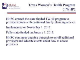 Texas Women’s Health Program
(TWHP)
HHSC created the state-funded TWHP program to
provide women with continued family planning service
Implemented on November 1, 2012
Fully state-funded on January 1, 2013
HHSC continues ongoing outreach to enroll additional
providers and educate clients about how to access
providers
 
