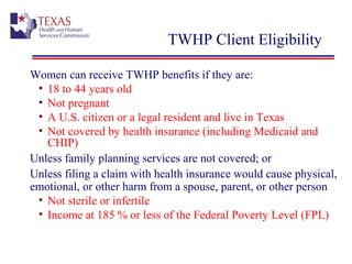 TWHP Client Eligibility
Women can receive TWHP benefits if they are:
• 18 to 44 years old
• Not pregnant
• A U.S. citizen or a legal resident and live in Texas
• Not covered by health insurance (including Medicaid and
CHIP)
Unless family planning services are not covered; or
Unless filing a claim with health insurance would cause physical,
emotional, or other harm from a spouse, parent, or other person
• Not sterile or infertile
• Income at 185 % or less of the Federal Poverty Level (FPL)
 