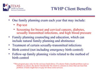 TWHP Client Benefits
• One family planning exam each year that may include:
• Pap test
• Screening for breast and cervical cancers, diabetes,
sexually transmitted infections, and high blood pressure
• Family planning counseling and education, which can
include natural family planning and abstinence
• Treatment of certain sexually-transmitted infections
• Birth control (not including emergency birth control)
• Follow-up family planning visits related to the method of
birth control
*This program pays only for the services listed above. If a doctor finds a health problem such as
diabetes or cancer, the doctor should refer the client to a doctor or clinic that can treat that
problem. Clients might have to pay for those extra services.
 