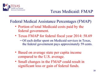 39
Texas Medicaid: FMAP
Federal Medical Assistance Percentages (FMAP)
• Portion of total Medicaid costs paid by the
federal government.
• Texas FMAP for federal fiscal year 2014: 58.69
– Of each dollar spent on Medicaid services in Texas,
the federal government pays approximately 59 cents.
• Based on average state per capita income
compared to the U.S. average.
• Small changes in the FMAP could result in
significant loss or gain of federal funds.
 