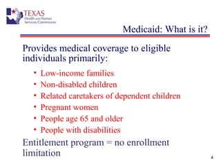 4
Medicaid: What is it?
Provides medical coverage to eligible
individuals primarily:
• Low-income families
• Non-disabled children
• Related caretakers of dependent children
• Pregnant women
• People age 65 and older
• People with disabilities
Entitlement program = no enrollment
limitation
 