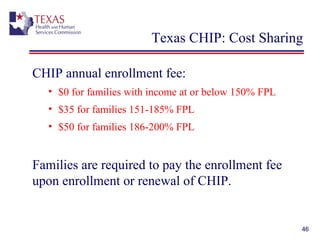46
Texas CHIP: Cost Sharing
CHIP annual enrollment fee:
• $0 for families with income at or below 150% FPL
• $35 for families 151-185% FPL
• $50 for families 186-200% FPL
Families are required to pay the enrollment fee
upon enrollment or renewal of CHIP.
 
