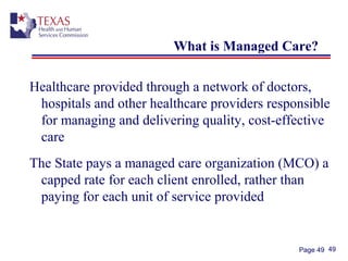 49Page 49
What is Managed Care?
Healthcare provided through a network of doctors,
hospitals and other healthcare providers responsible
for managing and delivering quality, cost-effective
care
The State pays a managed care organization (MCO) a
capped rate for each client enrolled, rather than
paying for each unit of service provided
 