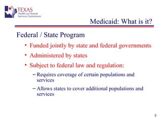 5
Medicaid: What is it?
Federal / State Program
• Funded jointly by state and federal governments
• Administered by states
• Subject to federal law and regulation:
– Requires coverage of certain populations and
services
– Allows states to cover additional populations and
services
 