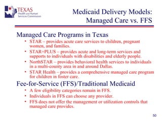 50
Medicaid Delivery Models:
Managed Care vs. FFS
Managed Care Programs in Texas
• STAR – provides acute care services to children, pregnant
women, and families.
• STAR+PLUS – provides acute and long-term services and
supports to individuals with disabilities and elderly people.
• NorthSTAR – provides behavioral health services to individuals
in a multi-county area in and around Dallas.
• STAR Health – provides a comprehensive managed care program
for children in foster care.
Fee-for-Service (FFS)/Traditional Medicaid
• A few eligibility categories remain in FFS.
• Individuals in FFS can choose any provider.
• FFS does not offer the management or utilization controls that
managed care provides.
 