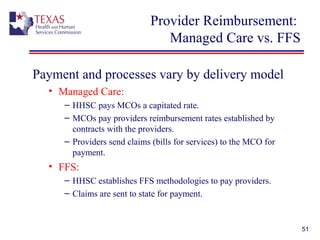 51
Provider Reimbursement:
Managed Care vs. FFS
Payment and processes vary by delivery model
• Managed Care:
– HHSC pays MCOs a capitated rate.
– MCOs pay providers reimbursement rates established by
contracts with the providers.
– Providers send claims (bills for services) to the MCO for
payment.
• FFS:
– HHSC establishes FFS methodologies to pay providers.
– Claims are sent to state for payment.
 