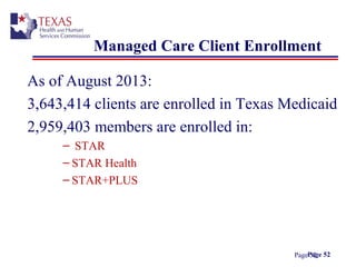Page 52
Managed Care Client Enrollment
As of August 2013:
3,643,414 clients are enrolled in Texas Medicaid
2,959,403 members are enrolled in:
– STAR
– STAR Health
– STAR+PLUS
Page 52
 