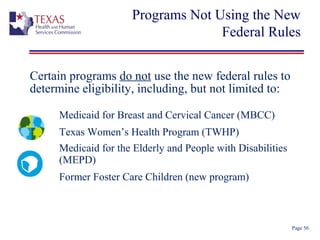 Programs Not Using the New
Federal Rules
Page 56
Certain programs do not use the new federal rules to
determine eligibility, including, but not limited to:
Medicaid for Breast and Cervical Cancer (MBCC)
Texas Women’s Health Program (TWHP)
Medicaid for the Elderly and People with Disabilities
(MEPD)
Former Foster Care Children (new program)
 