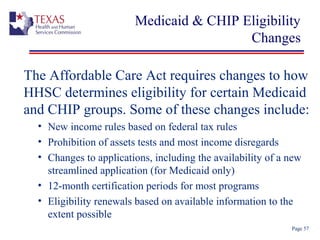 Medicaid & CHIP Eligibility
Changes
The Affordable Care Act requires changes to how
HHSC determines eligibility for certain Medicaid
and CHIP groups. Some of these changes include:
• New income rules based on federal tax rules
• Prohibition of assets tests and most income disregards
• Changes to applications, including the availability of a new
streamlined application (for Medicaid only)
• 12-month certification periods for most programs
• Eligibility renewals based on available information to the
extent possible
Page 57
 