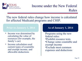 Income under the New Federal
Rules
Page 59
The new federal rules change how income is calculated
for affected Medicaid programs and CHIP.
Prior to January 1, 2014 As of January 1, 2014
• Income was determined by
calculating the value of
resources (for example, the
family’s car)
• Income calculation used
current types of countable
and exempt income, and
allowable deductions
Programs using the new
federal rules:
•Prohibit resource tests
•Change some countable and
exempt income
•Exclude most common
expenses and deductions
 