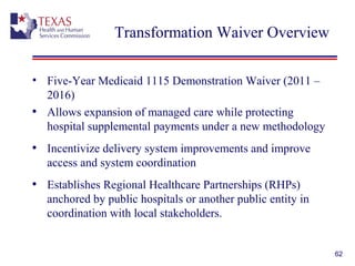 62
Transformation Waiver Overview
• Five-Year Medicaid 1115 Demonstration Waiver (2011 –
2016)
• Allows expansion of managed care while protecting
hospital supplemental payments under a new methodology
• Incentivize delivery system improvements and improve
access and system coordination
• Establishes Regional Healthcare Partnerships (RHPs)
anchored by public hospitals or another public entity in
coordination with local stakeholders.
 
