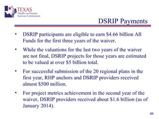 DSRIP Payments
• DSRIP participants are eligible to earn $4.66 billion All
Funds for the first three years of the waiver.
• While the valuations for the last two years of the waiver
are not final, DSRIP projects for those years are estimated
to be valued at over $5 billion total.
• For successful submission of the 20 regional plans in the
first year, RHP anchors and DSRIP providers received
almost $500 million.
• For project metrics achievement in the second year of the
waiver, DSRIP providers received about $1.6 billion (as of
January 2014).
66
 